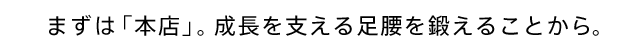 まずは「本店」。成長を支える足腰を鍛えることから。